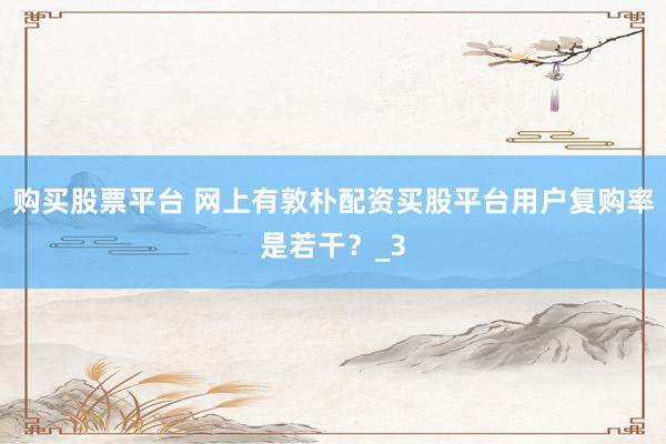 购买股票平台 网上有敦朴配资买股平台用户复购率是若干？_3