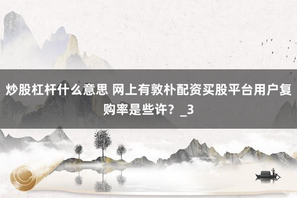 炒股杠杆什么意思 网上有敦朴配资买股平台用户复购率是些许？_3