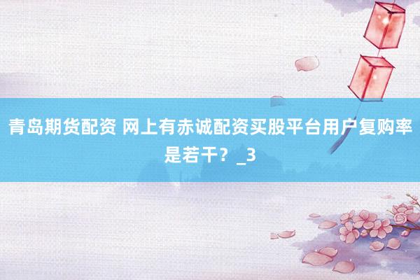 青岛期货配资 网上有赤诚配资买股平台用户复购率是若干？_3