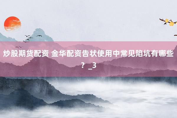 炒股期货配资 金华配资告状使用中常见陷坑有哪些？_3