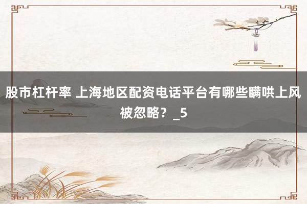 股市杠杆率 上海地区配资电话平台有哪些瞒哄上风被忽略？_5