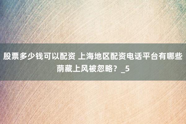 股票多少钱可以配资 上海地区配资电话平台有哪些荫藏上风被忽略？_5