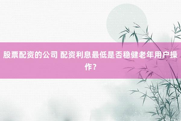 股票配资的公司 配资利息最低是否稳健老年用户操作？