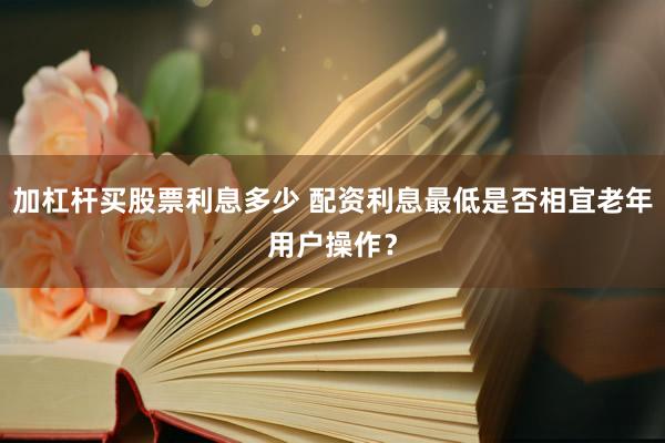 加杠杆买股票利息多少 配资利息最低是否相宜老年用户操作？
