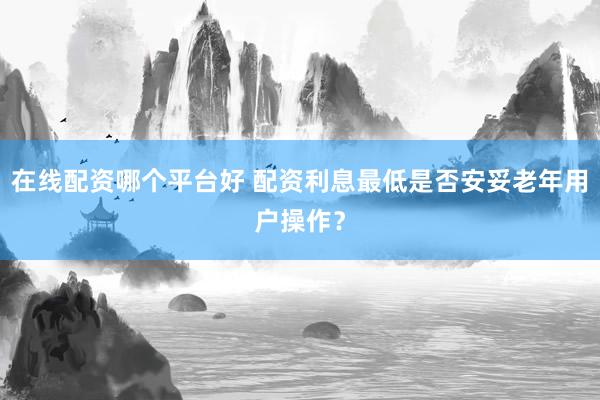 在线配资哪个平台好 配资利息最低是否安妥老年用户操作？