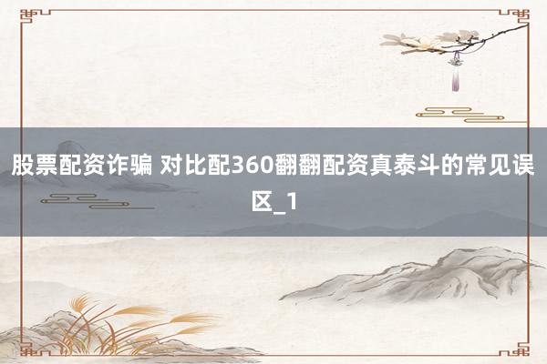 股票配资诈骗 对比配360翻翻配资真泰斗的常见误区_1