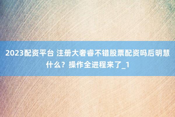 2023配资平台 注册大奢睿不错股票配资吗后明慧什么？操作全进程来了_1