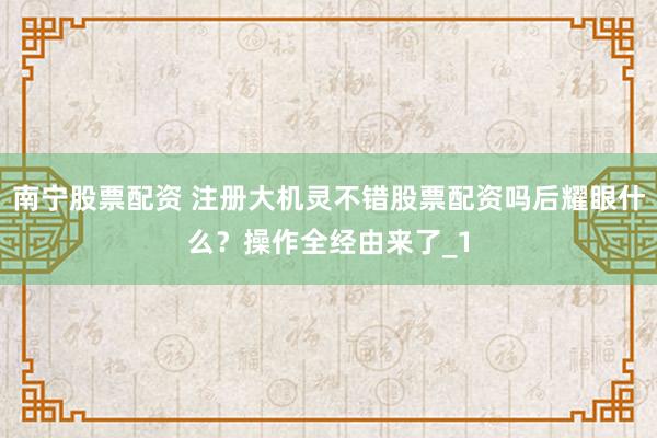 南宁股票配资 注册大机灵不错股票配资吗后耀眼什么？操作全经由来了_1