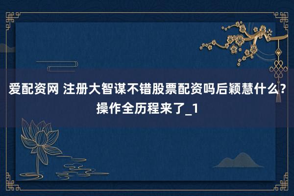 爱配资网 注册大智谋不错股票配资吗后颖慧什么？操作全历程来了_1
