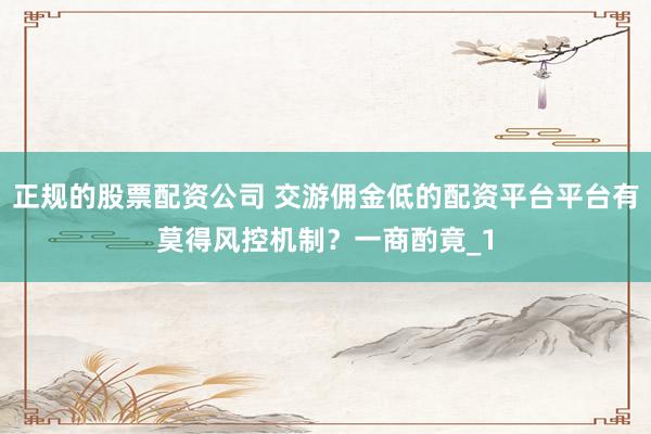 正规的股票配资公司 交游佣金低的配资平台平台有莫得风控机制？一商酌竟_1