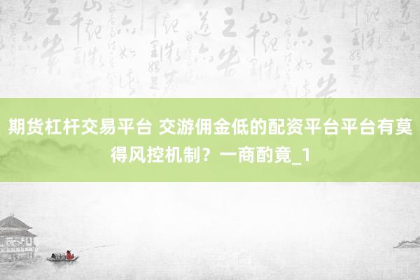 期货杠杆交易平台 交游佣金低的配资平台平台有莫得风控机制？一商酌竟_1