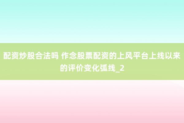 配资炒股合法吗 作念股票配资的上风平台上线以来的评价变化弧线_2