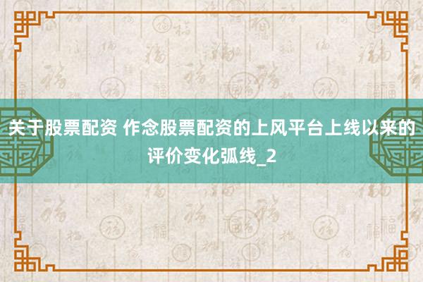 关于股票配资 作念股票配资的上风平台上线以来的评价变化弧线_2