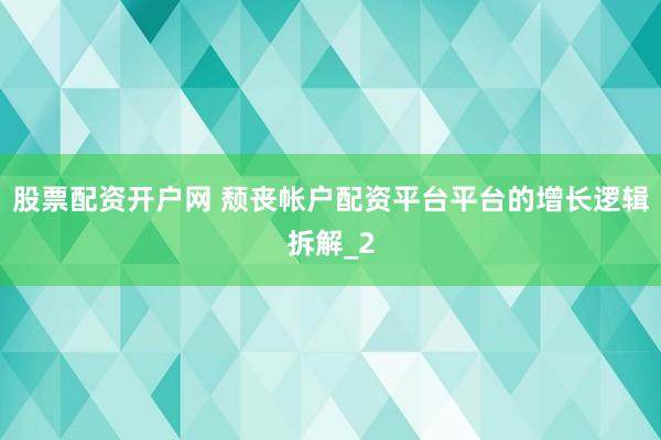 股票配资开户网 颓丧帐户配资平台平台的增长逻辑拆解_2