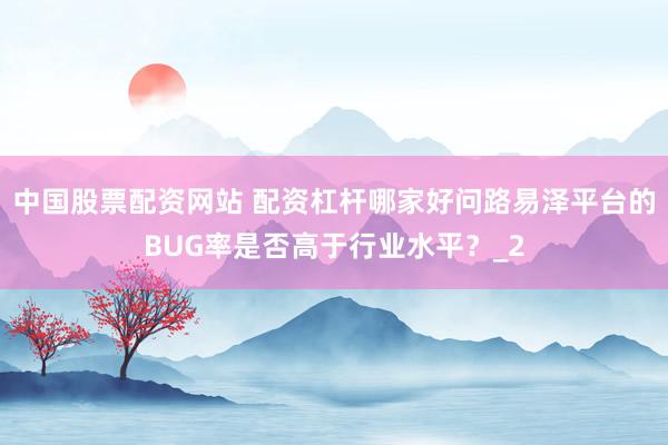 中国股票配资网站 配资杠杆哪家好问路易泽平台的BUG率是否高于行业水平？_2