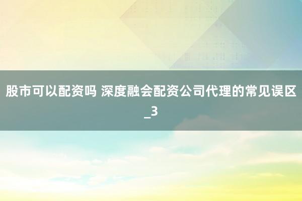 股市可以配资吗 深度融会配资公司代理的常见误区_3