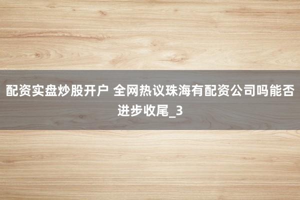 配资实盘炒股开户 全网热议珠海有配资公司吗能否进步收尾_3