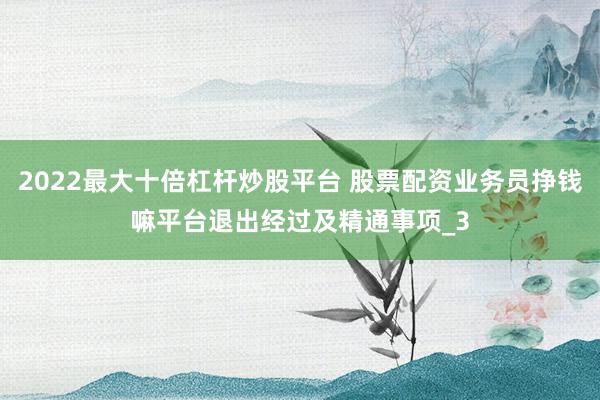2022最大十倍杠杆炒股平台 股票配资业务员挣钱嘛平台退出经过及精通事项_3