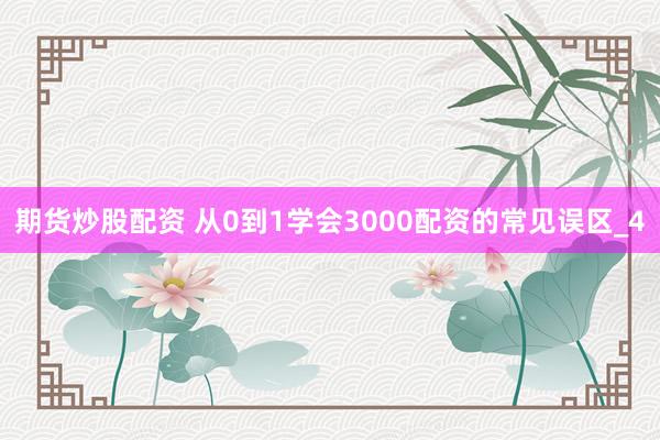 期货炒股配资 从0到1学会3000配资的常见误区_4