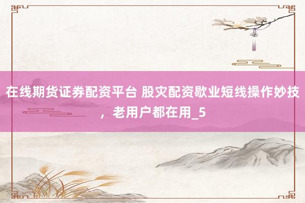 在线期货证券配资平台 股灾配资歇业短线操作妙技，老用户都在用_5