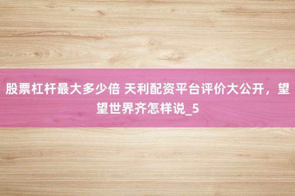股票杠杆最大多少倍 天利配资平台评价大公开，望望世界齐怎样说_5